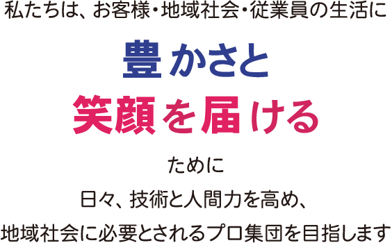 私たちは、お客様・地域社会・従業員の生活に豊かさと笑顔を届けるために日々、技術と人間性を高め、地域社会に必要とされるプロ集団を目指します。